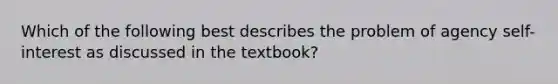 Which of the following best describes the problem of agency self-interest as discussed in the textbook?