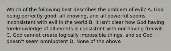 Which of the following best describes the problem of evil? A. God being perfectly good, all knowing, and all powerful seems inconsistent with evil in the world B. It isn't clear how God having foreknowledge of all events is consistent with our having freewill C. God cannot create logically impossible things, and so God doesn't seem omnipotent D. None of the above