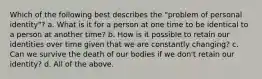 Which of the following best describes the "problem of personal identity"? a. What is it for a person at one time to be identical to a person at another time? b. How is it possible to retain our identities over time given that we are constantly changing? c. Can we survive the death of our bodies if we don't retain our identity? d. All of the above.