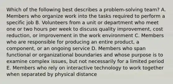 Which of the following best describes a​ problem-solving team? A. Members who organize work into the tasks required to perform a specific job B. Volunteers from a unit or department who meet one or two hours per week to discuss quality​ improvement, cost​ reduction, or improvement in the work environment C. Members who are responsible for producing an entire​ product, a​ component, or an ongoing service D. Members who span functional or organizational boundaries and whose purpose is to examine complex​ issues, but not necessarily for a limited period E. Members who rely on interactive technology to work together when separated by physical distance