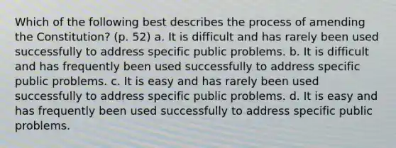 Which of the following best describes the process of amending the Constitution? (p. 52) a. It is difficult and has rarely been used successfully to address specific public problems. b. It is difficult and has frequently been used successfully to address specific public problems. c. It is easy and has rarely been used successfully to address specific public problems. d. It is easy and has frequently been used successfully to address specific public problems.