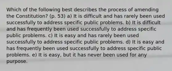 Which of the following best describes the process of amending the Constitution? (p. 53) a) It is difficult and has rarely been used successfully to address specific public problems. b) It is difficult and has frequently been used successfully to address specific public problems. c) It is easy and has rarely been used successfully to address specific public problems. d) It is easy and has frequently been used successfully to address specific public problems. e) It is easy, but it has never been used for any purpose.