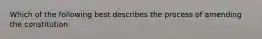 Which of the following best describes the process of amending the constitution