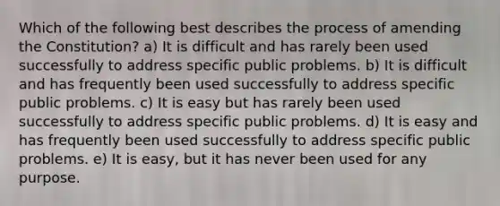 Which of the following best describes the process of amending the Constitution? a) It is difficult and has rarely been used successfully to address specific public problems. b) It is difficult and has frequently been used successfully to address specific public problems. c) It is easy but has rarely been used successfully to address specific public problems. d) It is easy and has frequently been used successfully to address specific public problems. e) It is easy, but it has never been used for any purpose.