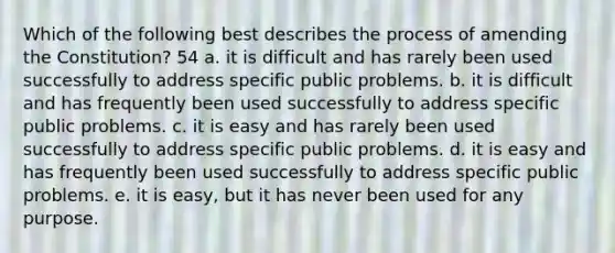 Which of the following best describes the process of amending the Constitution? 54 a. it is difficult and has rarely been used successfully to address specific public problems. b. it is difficult and has frequently been used successfully to address specific public problems. c. it is easy and has rarely been used successfully to address specific public problems. d. it is easy and has frequently been used successfully to address specific public problems. e. it is easy, but it has never been used for any purpose.