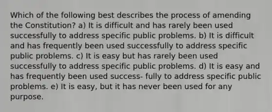 Which of the following best describes the process of amending the Constitution? a) It is difficult and has rarely been used successfully to address specific public problems. b) It is difficult and has frequently been used successfully to address specific public problems. c) It is easy but has rarely been used successfully to address specific public problems. d) It is easy and has frequently been used success- fully to address specific public problems. e) It is easy, but it has never been used for any purpose.