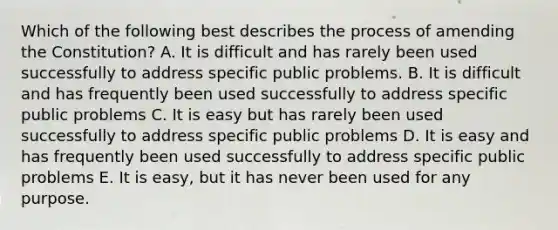Which of the following best describes the process of amending the Constitution? A. It is difficult and has rarely been used successfully to address specific public problems. B. It is difficult and has frequently been used successfully to address specific public problems C. It is easy but has rarely been used successfully to address specific public problems D. It is easy and has frequently been used successfully to address specific public problems E. It is easy, but it has never been used for any purpose.