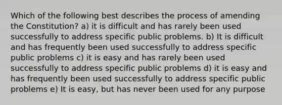 Which of the following best describes the process of amending the Constitution? a) it is difficult and has rarely been used successfully to address specific public problems. b) It is difficult and has frequently been used successfully to address specific public problems c) it is easy and has rarely been used successfully to address specific public problems d) it is easy and has frequently been used successfully to address specific public problems e) It is easy, but has never been used for any purpose