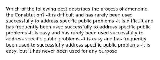 Which of the following best describes the process of amending the Constitution? -It is difficult and has rarely been used successfully to address specific public problems -It is difficult and has frequently been used successfully to address specific public problems -It is easy and has rarely been used successfully to address specific public problems -It is easy and has frequently been used to successfully address specific public problems -It is easy, but it has never been used for any purpose