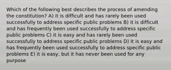 Which of the following best describes the process of amending the constitution? A) it is difficult and has rarely been used successfully to address specific public problems B) it is difficult and has frequently been used successfully to address specific public problems C) it is easy and has rarely been used successfully to address specific public problems D) it is easy and has frequently been used successfully to address specific public problems E) it is easy, but it has never been used for any purpose