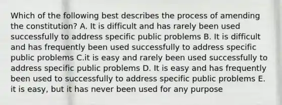 Which of the following best describes the process of amending the constitution? A. It is difficult and has rarely been used successfully to address specific public problems B. It is difficult and has frequently been used successfully to address specific public problems C.it is easy and rarely been used successfully to address specific public problems D. It is easy and has frequently been used to successfully to address specific public problems E. it is easy, but it has never been used for any purpose