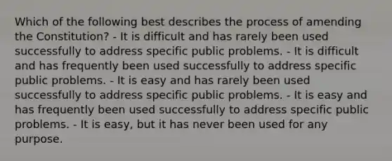Which of the following best describes the process of amending the Constitution? - It is difficult and has rarely been used successfully to address specific public problems. - It is difficult and has frequently been used successfully to address specific public problems. - It is easy and has rarely been used successfully to address specific public problems. - It is easy and has frequently been used successfully to address specific public problems. - It is easy, but it has never been used for any purpose.