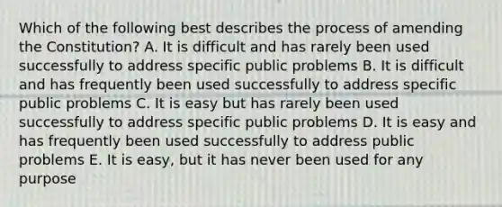 Which of the following best describes the process of amending the Constitution? A. It is difficult and has rarely been used successfully to address specific public problems B. It is difficult and has frequently been used successfully to address specific public problems C. It is easy but has rarely been used successfully to address specific public problems D. It is easy and has frequently been used successfully to address public problems E. It is easy, but it has never been used for any purpose