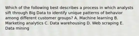 Which of the following best describes a process in which analysts sift through Big Data to identify unique patterns of behavior among different customer​ groups? A. Machine learning B. Marketing analytics C. Data warehousing D. Web scraping E. Data mining