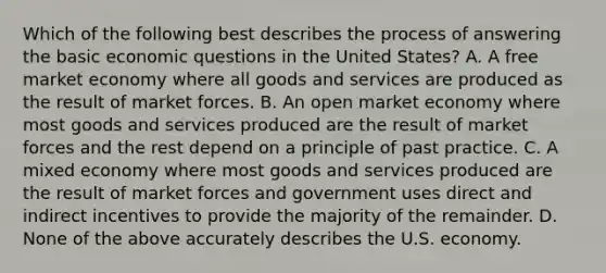 Which of the following best describes the process of answering the basic economic questions in the United States? A. A free market economy where all goods and services are produced as the result of market forces. B. An open market economy where most goods and services produced are the result of market forces and the rest depend on a principle of past practice. C. A mixed economy where most goods and services produced are the result of market forces and government uses direct and indirect incentives to provide the majority of the remainder. D. None of the above accurately describes the U.S. economy.