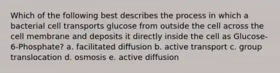 Which of the following best describes the process in which a bacterial cell transports glucose from outside the cell across the cell membrane and deposits it directly inside the cell as Glucose-6-Phosphate? a. facilitated diffusion b. active transport c. group translocation d. osmosis e. active diffusion