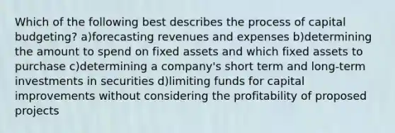 Which of the following best describes the process of capital budgeting? a)forecasting revenues and expenses b)determining the amount to spend on fixed assets and which fixed assets to purchase c)determining a company's short term and long-term investments in securities d)limiting funds for capital improvements without considering the profitability of proposed projects