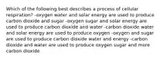 Which of the following best describes a process of cellular respiration? -oxygen water and solar energy are used to produce carbon dioxide and sugar -oxygen sugar and solar energy are used to produce carbon dioxide and water -carbon dioxide water and solar energy are used to produce oxygen -oxygen and sugar are used to produce carbon dioxide water and energy -carbon dioxide and water are used to produce oxygen sugar and more carbon dioxide