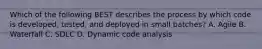 Which of the following BEST describes the process by which code is developed, tested, and deployed in small batches? A. Agile B. Waterfall C. SDLC D. Dynamic code analysis