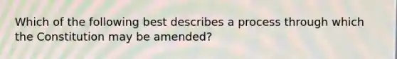 Which of the following best describes a process through which the Constitution may be amended?