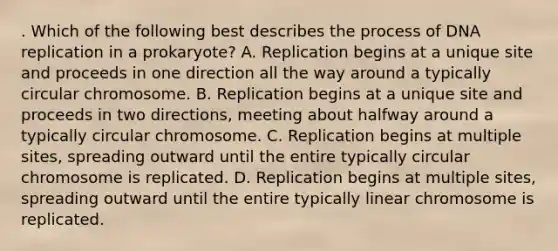 . Which of the following best describes the process of DNA replication in a prokaryote? A. Replication begins at a unique site and proceeds in one direction all the way around a typically circular chromosome. B. Replication begins at a unique site and proceeds in two directions, meeting about halfway around a typically circular chromosome. C. Replication begins at multiple sites, spreading outward until the entire typically circular chromosome is replicated. D. Replication begins at multiple sites, spreading outward until the entire typically linear chromosome is replicated.