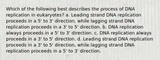 Which of the following best describes the process of DNA replication in eukaryotes? a. Leading strand DNA replication proceeds in a 5' to 3' direction, while lagging strand DNA replication proceeds in a 3' to 5' direction. b. DNA replication always proceeds in a 5' to 3' direction. c. DNA replication always proceeds in a 3' to 5' direction. d. Leading strand DNA replication proceeds in a 3' to 5' direction, while lagging strand DNA replication proceeds in a 5' to 3' direction.