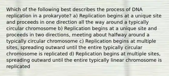 Which of the following best describes the process of DNA replication in a prokaryote? a) Replication begins at a unique site and proceeds in one direction all the way around a typically circular chromosome b) Replication begins at a unique site and proceeds in two directions, meeting about halfway around a typically circular chromosome c) Replication begins at multiple sites, spreading outward until the entire typically circular chromosome is replicated d) Replication begins at multiple sites, spreading outward until the entire typically linear chromosome is replicated