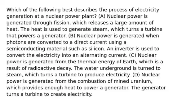 Which of the following best describes the process of electricity generation at a nuclear power plant? (A) Nuclear power is generated through fission, which releases a large amount of heat. The heat is used to generate steam, which turns a turbine that powers a generator. (B) Nuclear power is generated when photons are converted to a direct current using a semiconducting material such as silicon. An inverter is used to convert the electricity into an alternating current. (C) Nuclear power is generated from the thermal energy of Earth, which is a result of radioactive decay. The water underground is turned to steam, which turns a turbine to produce electricity. (D) Nuclear power is generated from the combustion of mined uranium, which provides enough heat to power a generator. The generator turns a turbine to create electricity.