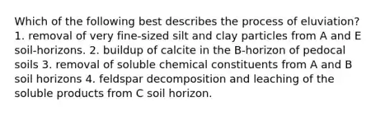 Which of the following best describes the process of eluviation? 1. removal of very fine-sized silt and clay particles from A and E soil-horizons. 2. buildup of calcite in the B-horizon of pedocal soils 3. removal of soluble chemical constituents from A and B soil horizons 4. feldspar decomposition and leaching of the soluble products from C soil horizon.