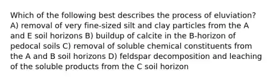 Which of the following best describes the process of eluviation? A) removal of very fine-sized silt and clay particles from the A and E soil horizons B) buildup of calcite in the B-horizon of pedocal soils C) removal of soluble chemical constituents from the A and B soil horizons D) feldspar decomposition and leaching of the soluble products from the C soil horizon