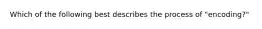 Which of the following best describes the process of "encoding?"