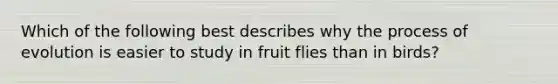 Which of the following best describes why the process of evolution is easier to study in fruit flies than in birds?