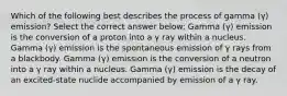 Which of the following best describes the process of gamma (γ) emission? Select the correct answer below: Gamma (γ) emission is the conversion of a proton into a γ ray within a nucleus. Gamma (γ) emission is the spontaneous emission of γ rays from a blackbody. Gamma (γ) emission is the conversion of a neutron into a γ ray within a nucleus. Gamma (γ) emission is the decay of an excited-state nuclide accompanied by emission of a γ ray.