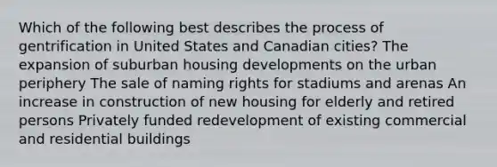 Which of the following best describes the process of gentrification in United States and Canadian cities? The expansion of suburban housing developments on the urban periphery The sale of naming rights for stadiums and arenas An increase in construction of new housing for elderly and retired persons Privately funded redevelopment of existing commercial and residential buildings