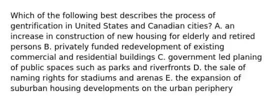 Which of the following best describes the process of gentrification in United States and Canadian cities? A. an increase in construction of new housing for elderly and retired persons B. privately funded redevelopment of existing commercial and residential buildings C. government led planing of public spaces such as parks and riverfronts D. the sale of naming rights for stadiums and arenas E. the expansion of suburban housing developments on the urban periphery