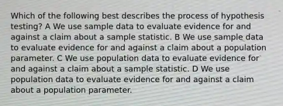 Which of the following best describes the process of hypothesis testing? A We use sample data to evaluate evidence for and against a claim about a sample statistic. B We use sample data to evaluate evidence for and against a claim about a population parameter. C We use population data to evaluate evidence for and against a claim about a sample statistic. D We use population data to evaluate evidence for and against a claim about a population parameter.