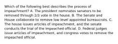 Which of the following best describes the process of impeachment? A. The president nominates senators to be removed through 2/3 vote in the house. B. The Senate and House collaborate to remove low level appointed bureaucrats. C. The house issues articles of impeachment, and the senate conducts the trial of the impeached official. D. Federal judges issue articles of impeachment, and congress votes to remove the impeached official.