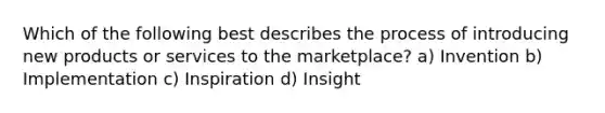 Which of the following best describes the process of introducing new products or services to the marketplace? a) Invention b) Implementation c) Inspiration d) Insight