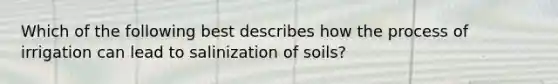 Which of the following best describes how the process of irrigation can lead to salinization of soils?