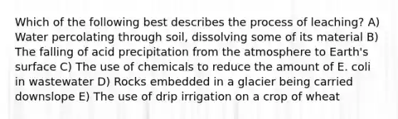 Which of the following best describes the process of leaching? A) Water percolating through soil, dissolving some of its material B) The falling of acid precipitation from the atmosphere to Earth's surface C) The use of chemicals to reduce the amount of E. coli in wastewater D) Rocks embedded in a glacier being carried downslope E) The use of drip irrigation on a crop of wheat