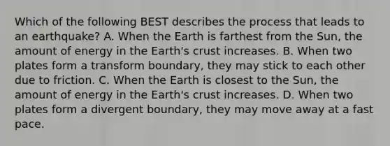 Which of the following BEST describes the process that leads to an earthquake? A. When the Earth is farthest from the Sun, the amount of energy in the Earth's crust increases. B. When two plates form a transform boundary, they may stick to each other due to friction. C. When the Earth is closest to the Sun, the amount of energy in the Earth's crust increases. D. When two plates form a divergent boundary, they may move away at a fast pace.