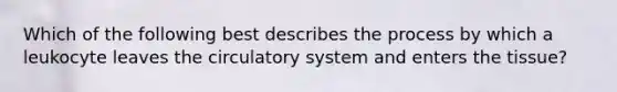 Which of the following best describes the process by which a leukocyte leaves the circulatory system and enters the tissue?