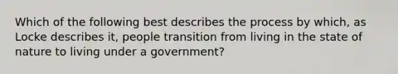 Which of the following best describes the process by which, as Locke describes it, people transition from living in the state of nature to living under a government?