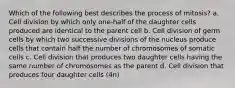 Which of the following best describes the process of mitosis? a. Cell division by which only one-half of the daughter cells produced are identical to the parent cell b. Cell division of germ cells by which two successive divisions of the nucleus produce cells that contain half the number of chromosomes of somatic cells c. Cell division that produces two daughter cells having the same number of chromosomes as the parent d. Cell division that produces four daughter cells (4n)