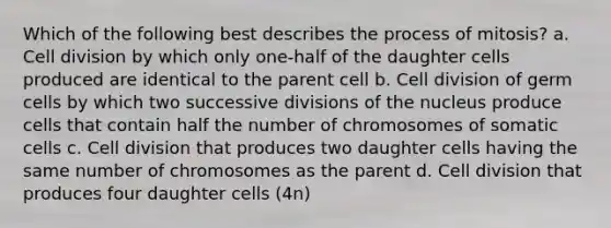 Which of the following best describes the process of mitosis? a. Cell division by which only one-half of the daughter cells produced are identical to the parent cell b. Cell division of germ cells by which two successive divisions of the nucleus produce cells that contain half the number of chromosomes of somatic cells c. Cell division that produces two daughter cells having the same number of chromosomes as the parent d. Cell division that produces four daughter cells (4n)