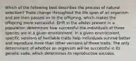 Which of the following best describes the process of natural selection? Traits change throughout the life span of an organism and are then passed on to the offspring, which makes the offspring more successful. Drift in the alleles present in a population determines how successful the individuals of those species are in a given environment. In a given environment, specific versions of heritable traits help individuals survive better and reproduce more than other versions of those traits. The only determinant of whether an organism will be successful is its genetic code, which determines its reproductive success.