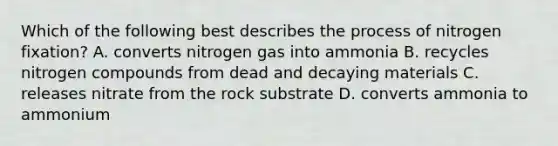 Which of the following best describes the process of nitrogen fixation? A. converts nitrogen gas into ammonia B. recycles nitrogen compounds from dead and decaying materials C. releases nitrate from the rock substrate D. converts ammonia to ammonium