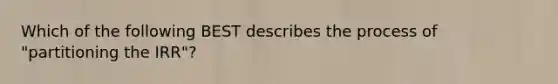 Which of the following BEST describes the process of "partitioning the IRR"?