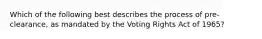 Which of the following best describes the process of pre-clearance, as mandated by the Voting Rights Act of 1965?