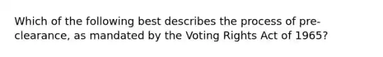 Which of the following best describes the process of pre-clearance, as mandated by the Voting Rights Act of 1965?